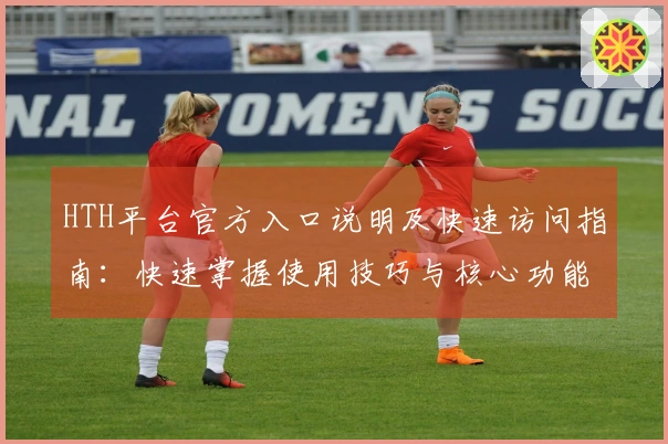 HTH平台官方入口说明及快速访问指南：快速掌握使用技巧与核心功能