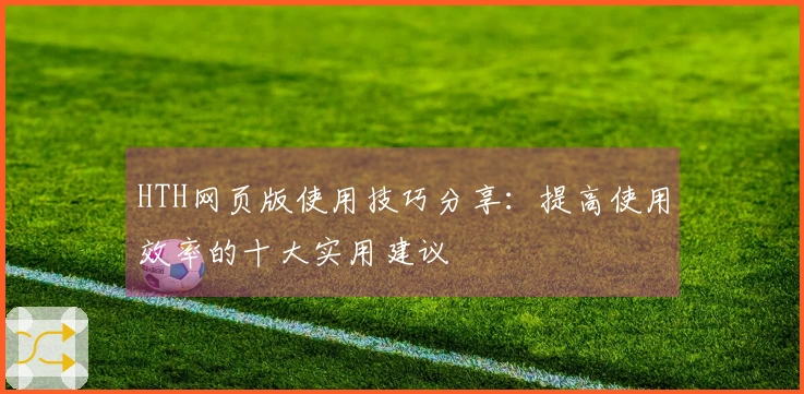 HTH网页版使用技巧分享：提高使用效率的十大实用建议
