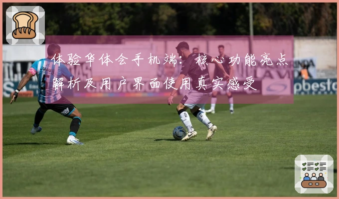 体验华体会手机端：核心功能亮点解析及用户界面使用真实感受