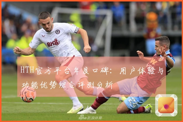 HTH官方平台年度口碑：用户体验与功能优势综合评测分析