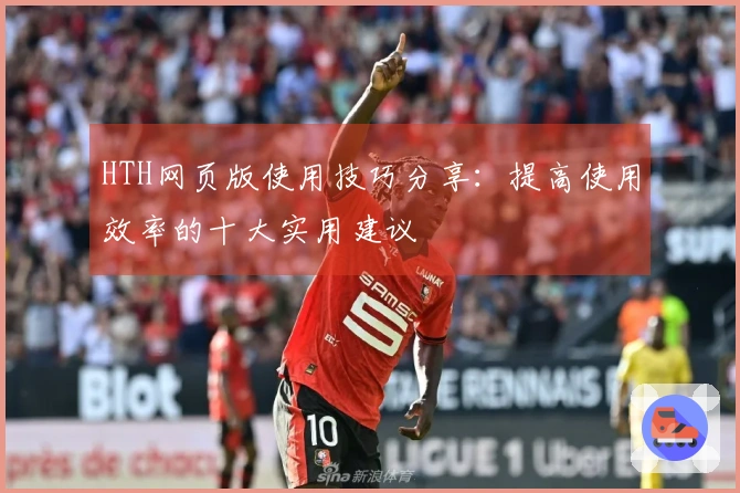 HTH网页版使用技巧分享：提高使用效率的十大实用建议