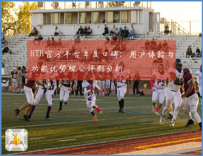 HTH官方平台年度口碑：用户体验与功能优势综合评测分析